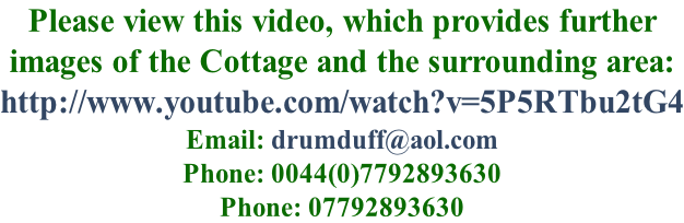 Please view this video, which provides further  images of the Cottage and the surrounding area: http://www.youtube.com/watch?v=5P5RTbu2tG4 Email: drumduff@aol.com Phone: 0044(0)7792893630 Phone: 07792893630